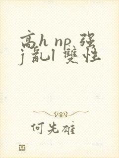 高h np 强j 乱l 双性 高h np 强j 乱l 双性