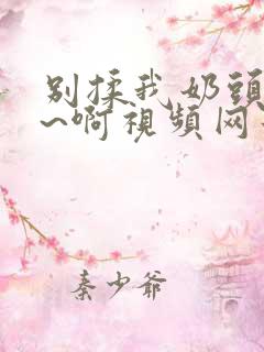 别揉我奶头~嗯~啊视频网站 别揉我奶头~嗯~啊视频网站