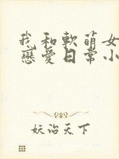 我和软萌女友的恋爱日常小说完整免费