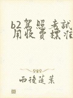 b2驾照考试费用收费标准