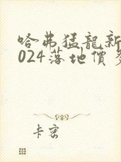 哈弗猛龙新款2024落地价多少钱 哈弗猛龙新款2024落地价多少钱