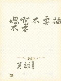 嗯啊不要插了啊不要 嗯啊不要插了啊不要