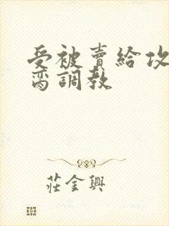 受被卖给攻当禁脔调教 受被卖给攻当禁脔调教