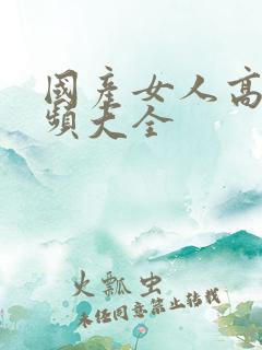 国产女人高潮视频大全