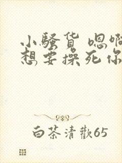 小骚货 嗯啊啊想要操死你