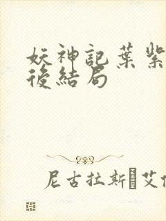 妖神记叶紫芸最后结局 妖神记叶紫芸最后结局