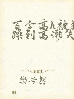 百合高h被狂c躁到高潮失禁