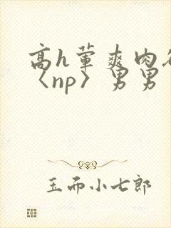 高h荤爽肉欲文〈np〉男男 高h荤爽肉欲文〈np〉男男
