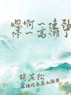 嗯啊~使劲~别停~高潮了小说