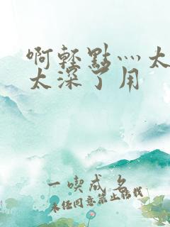 啊轻点灬太粗嗯太深了用 啊轻点灬太粗嗯太深了用