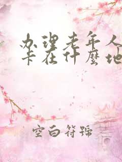 办理老年人公交卡在什么地方办 办理老年人公交卡在什么地方办