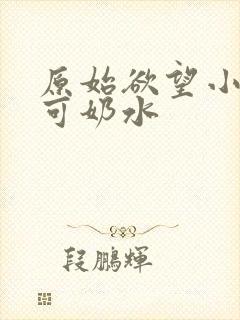 原始欲望小说小可奶水 原始欲望小说小可奶水