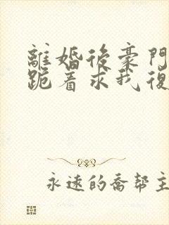 离婚后豪门前夫跪着求我复婚