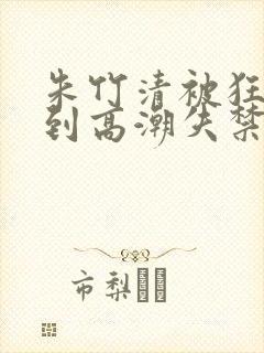 朱竹清被狂c躁到高潮失禁