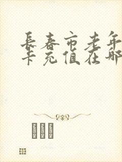长春市老年乘车卡充值在哪里