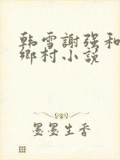 韩雪谢强和老谢乡村小说
