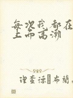 每次我都在老公上面高潮