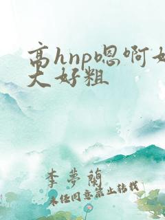 高hnp嗯啊好大好粗 高hnp嗯啊好大好粗