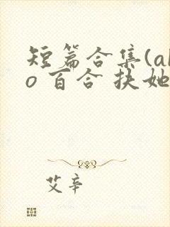 短篇合集(abo 百合 扶她)