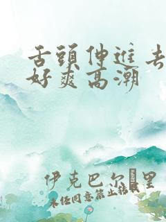 舌头伸进去添我好爽高潮 舌头伸进去添我好爽高潮