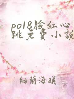 po18脸红心跳免费小说阅读网 po18脸红心跳免费小说阅读网