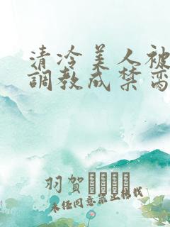 清冷美人被强制调教成禁脔的小说叫