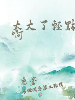 太大了轻点好爽啊