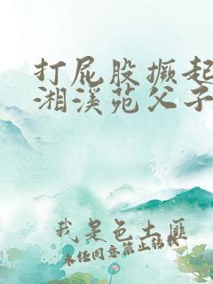 打屁股撅起来潇湘溪苑父子
