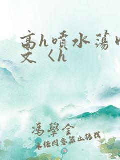 高h喷水荡肉欲文〈h 高h喷水荡肉欲文〈h