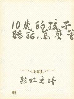10岁的孩子不听话,怎么管教 10岁的孩子不听话,怎么管教