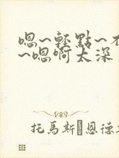 嗯~轻点~不要~嗯啊太深了~有人