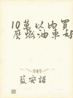 10万以内买什么燃油车好