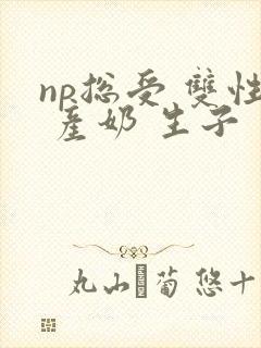 np总受 双性 产奶 生子