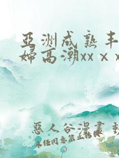 亚洲成熟丰满熟妇高潮xxⅹx 亚洲成熟丰满熟妇高潮xxⅹx