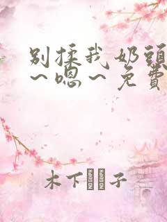 别揉我奶头～啊～嗯～免费视频网站