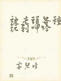 被老头各种姿势玩到呻吟