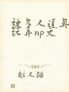 被多人道具调教玩弄np文 被多人道具调教玩弄np文