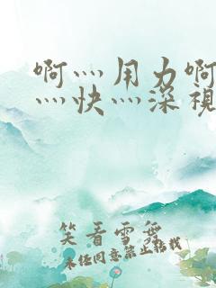 啊灬用力啊灬啊灬快灬深视频