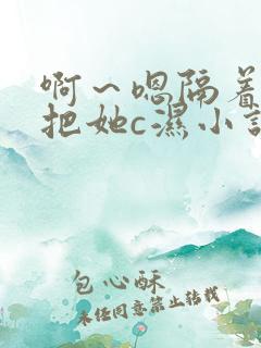 啊～嗯隔着内裤把她c湿小说
