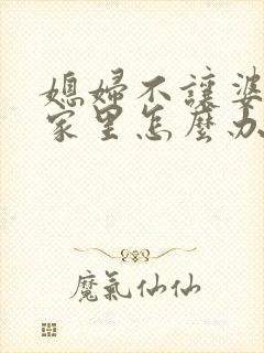 媳妇不让婆婆住家里怎么办 媳妇不让婆婆住家里怎么办