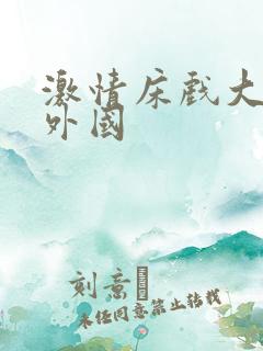 激情床戏大尺度外国 激情床戏大尺度外国