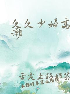 久久少妇高清高潮 久久少妇高清高潮