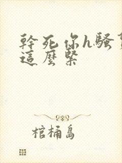 干死你h骚货 这么紧 干死你h骚货 这么紧