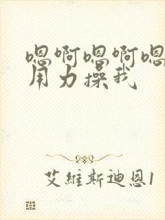 嗯啊嗯啊嗯啊,用力操我