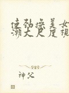 使劲操美女到高潮大尺度视频