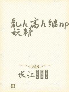 乱h高h继np妖精