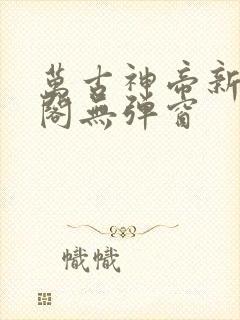 万古神帝新笔趣阁无弹窗 万古神帝新笔趣阁无弹窗