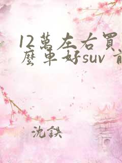 12万左右买什么车好suv 前十名 12万左右买什么车好suv 前十名