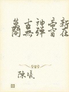 万古神帝新笔趣阁无弹窗在线阅读