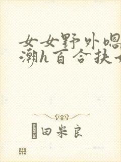 女女野外嗯啊高潮h百合扶她 女女野外嗯啊高潮h百合扶她